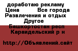 доработаю рекламу › Цена ­ --- - Все города Развлечения и отдых » Другое   . Башкортостан респ.,Караидельский р-н